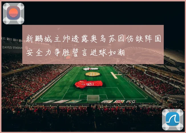 新鹏城主帅透露奥乌苏因伤缺阵国安全力争胜誓言进球如潮