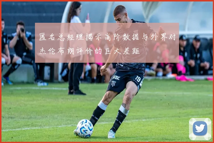 匿名总经理揭示高阶数据与外界对杰伦布朗评价的巨大差距