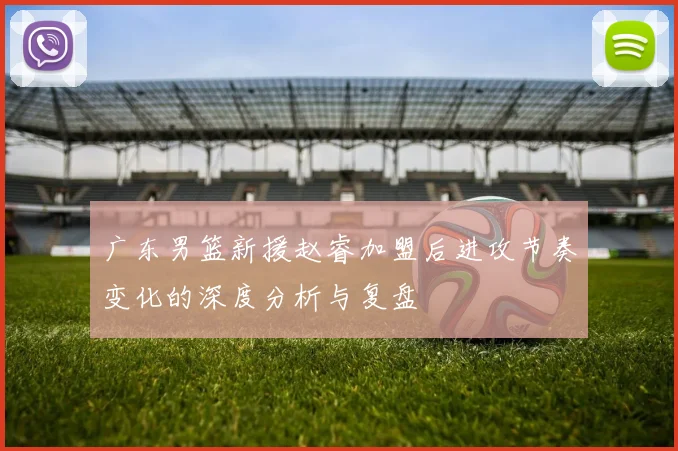 广东男篮新援赵睿加盟后进攻节奏变化的深度分析与复盘