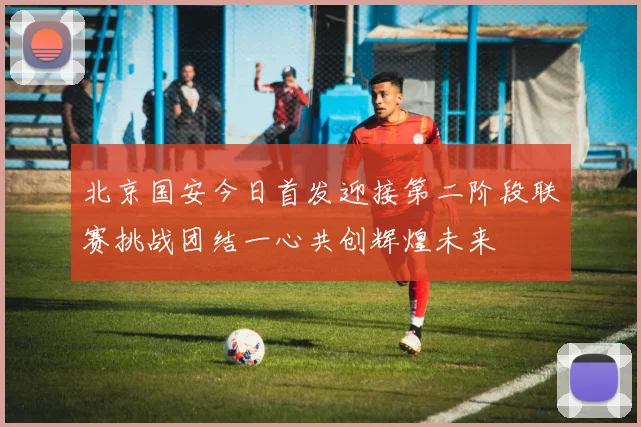 北京国安今日首发迎接第二阶段联赛挑战团结一心共创辉煌未来