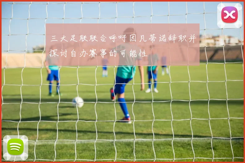 三大足联联合呼吁因凡蒂诺辞职并探讨自办赛事的可能性