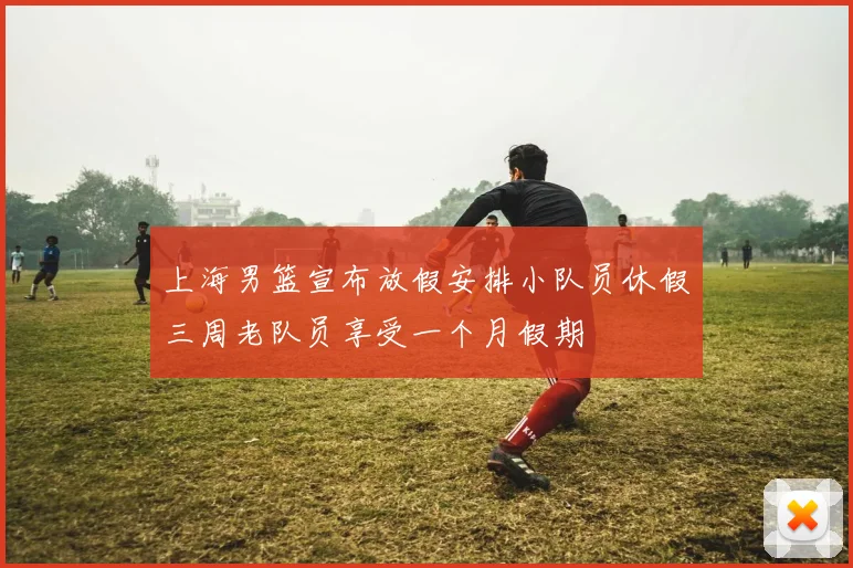 上海男篮宣布放假安排小队员休假三周老队员享受一个月假期