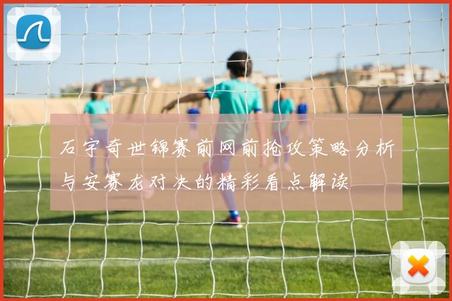 石宇奇世锦赛前网前抢攻策略分析与安赛龙对决的精彩看点解读