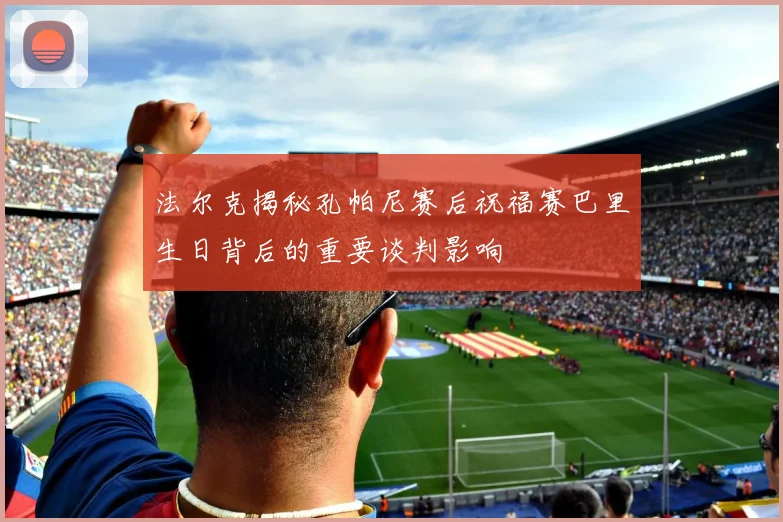 法尔克揭秘孔帕尼赛后祝福赛巴里生日背后的重要谈判影响